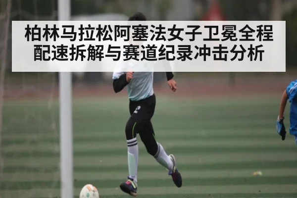 柏林马拉松阿塞法女子卫冕全程配速拆解与赛道纪录冲击分析
